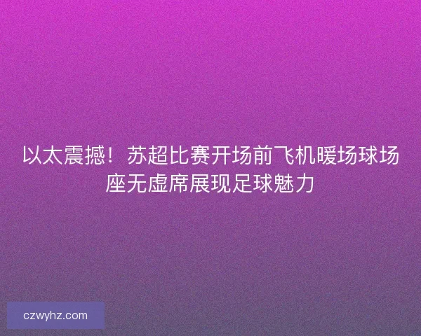 以太震撼！苏超比赛开场前飞机暖场球场座无虚席展现足球魅力