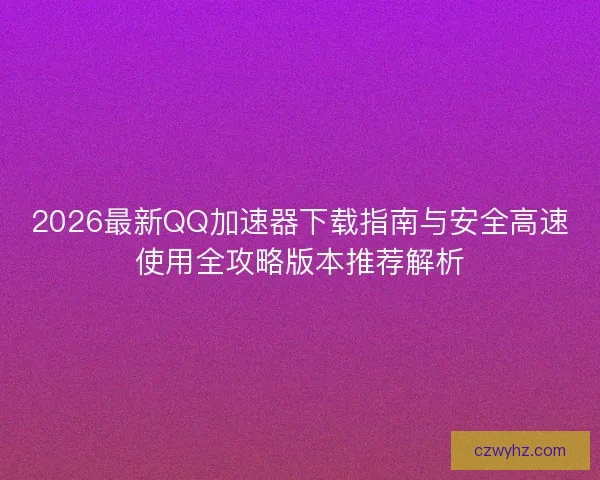 2026最新QQ加速器下载指南与安全高速使用全攻略版本推荐解析