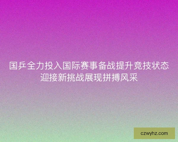 国乒全力投入国际赛事备战提升竞技状态迎接新挑战展现拼搏风采