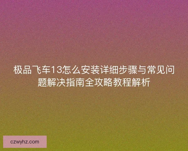 极品飞车13怎么安装详细步骤与常见问题解决指南全攻略教程解析