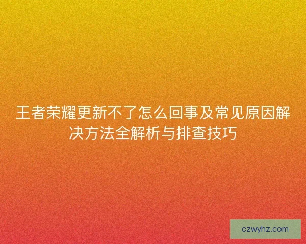 王者荣耀更新不了怎么回事及常见原因解决方法全解析与排查技巧
