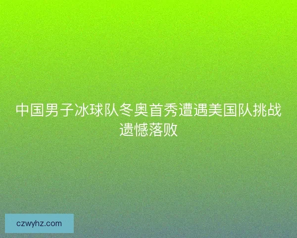 中国男子冰球队冬奥首秀遭遇美国队挑战遗憾落败