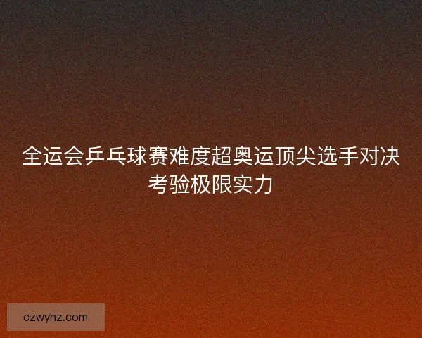 全运会乒乓球赛难度超奥运顶尖选手对决考验极限实力